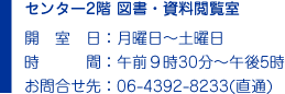 センター2階 図書・資料閲覧室　開　設　日：月曜日〜土曜日　時　　　間：午前９時30分〜午後5時　お問合せ先：06-4392-8233(直通)