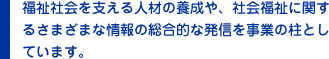 福祉社会を支える人材の養成や、社会福祉に関するさまざまな情報の総合的な発信を事業の柱としています。